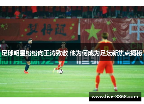 足球明星纷纷向王涛致敬 他为何成为足坛新焦点揭秘