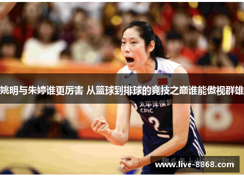 姚明与朱婷谁更厉害 从篮球到排球的竞技之巅谁能傲视群雄