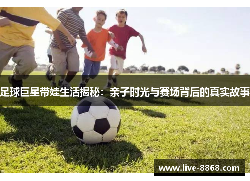 足球巨星带娃生活揭秘：亲子时光与赛场背后的真实故事