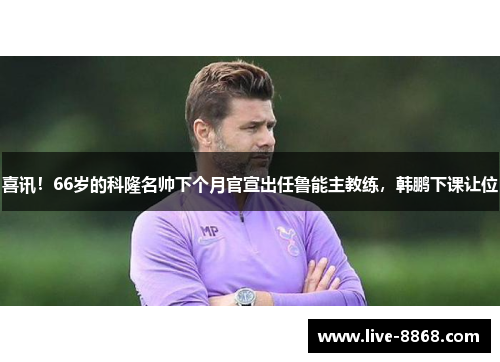 喜讯！66岁的科隆名帅下个月官宣出任鲁能主教练，韩鹏下课让位